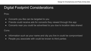 Digital Footprint Considerations
Pros:
● Concerts you like can be targeted to you
● Friends could receive ads for concerts they viewed through this app
● Concerts near you could be advertised to you due to location data shared
Cons:
● Information such as your name and city you live in could be compromised
● People you associate with could be known to third parties
Design for Smartphones and iPads | Emily Zotto
 
