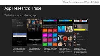 App Research: Trebel
Trebel is a music sharing app
Design for Smartphones and iPads | Emily Zotto
First page of app asks
you to sign up or sign
in to your account
The next page has a
get started button to
press
Genres are listed in the
next screen for you to
pick from
Once you click a
genre, you can pick
artists from that genre
to list to
A playlist is then
shown after choosing
an artist. You are able
to download the music
from here.
 