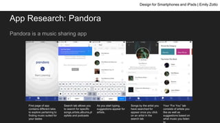 App Research: Pandora
Pandora is a music sharing app
Design for Smartphones and iPads | Emily Zotto
First page of app
contains different tabs
to explore pertaining to
finding music suited for
your tastes
Search tab allows you
to search for specific
songs,artists,albums,pl
aylists and podcasts
As you start typing,
suggestions appear for
artists.
Songs by the artist you
have searched for
appear once you click
on an artist in the
search tab
Your “For You” tab
consists of artists you
like as well as
suggestions based on
what music you listen
to
 
