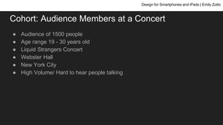 Cohort: Audience Members at a Concert
● Audience of 1500 people
● Age range 19 - 30 years old
● Liquid Strangers Concert
● Webster Hall
● New York City
● High Volume/ Hard to hear people talking
Design for Smartphones and iPads | Emily Zotto
 