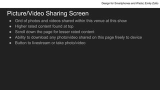 Picture/Video Sharing Screen
● Grid of photos and videos shared within this venue at this show
● Higher rated content found at top
● Scroll down the page for lesser rated content
● Ability to download any photo/video shared on this page freely to device
● Button to livestream or take photo/video
Design for Smartphones and iPads | Emily Zotto
 