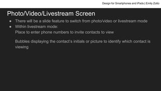 Photo/Video/Livestream Screen
● There will be a slide feature to switch from photo/video or livestream mode
● Within livestream mode:
Place to enter phone numbers to invite contacts to view
Bubbles displaying the contact’s initials or picture to identify which contact is
viewing
Design for Smartphones and iPads | Emily Zotto
 