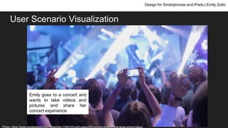 User Scenario Visualization
Design for Smartphones and iPads | Emily Zotto
Emily goes to a concert and
wants to take videos and
pictures and share her
concert experience
Photo: https://www.shutterstock.com/video/clip-17451310-girl-capturing-concert-smartphone-large-group-happy
 