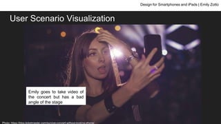 User Scenario Visualization
Design for Smartphones and iPads | Emily Zotto
Emily goes to a concert and
wants to take videos and
pictures and share her
concert experience
Emily goes to take video of
the concert but has a bad
angle of the stage
Photo: https://blog.ticketmaster.com/survive-concert-without-looking-phone/
 