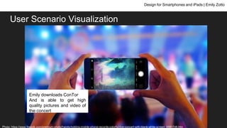 User Scenario Visualization
Design for Smartphones and iPads | Emily Zotto
Emily goes to a concert and
wants to take videos and
pictures and share her
concert experience
Emily downloads ConTor
and is able to download high
quality photos and videos of
the concert
Emily downloads ConTor
And is able to get high
quality pictures and video of
the concert
Photo: https://www.freepik.com/premium-photo/hands-holding-mobile-phone-records-colorful-live-concert-with-blank-white-screen_6981748.htm
 