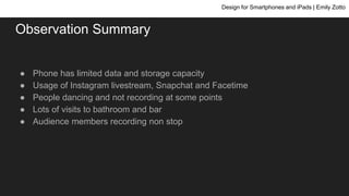 Observation Summary
● Phone has limited data and storage capacity
● Usage of Instagram livestream, Snapchat and Facetime
● People dancing and not recording at some points
● Lots of visits to bathroom and bar
● Audience members recording non stop
Design for Smartphones and iPads | Emily Zotto
 