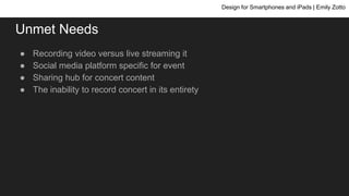 Unmet Needs
● Recording video versus live streaming it
● Social media platform specific for event
● Sharing hub for concert content
● The inability to record concert in its entirety
Design for Smartphones and iPads | Emily Zotto
 