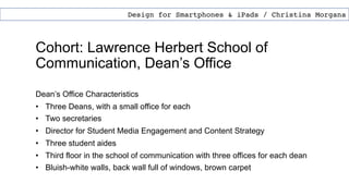 Cohort: Lawrence Herbert School of
Communication, Dean’s Office
Dean’s Office Characteristics
• Three Deans, with a small office for each
• Two secretaries
• Director for Student Media Engagement and Content Strategy
• Three student aides
• Third floor in the school of communication with three offices for each dean
• Bluish-white walls, back wall full of windows, brown carpet
Design for Smartphones & iPads / Christina Morgana
 