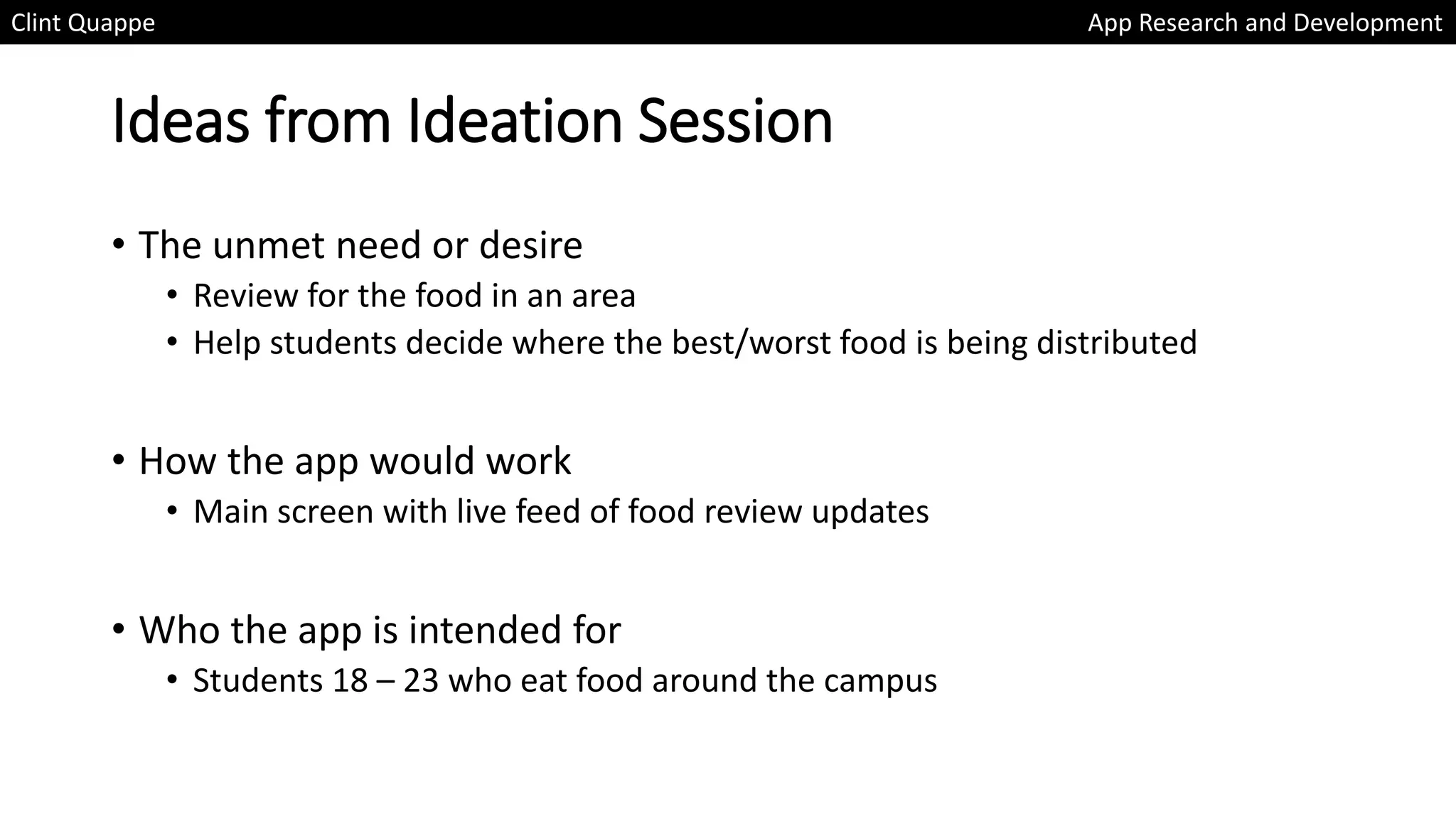 Ideas from Ideation Session
• The unmet need or desire
• Review for the food in an area
• Help students decide where the best/worst food is being distributed
• How the app would work
• Main screen with live feed of food review updates
• Who the app is intended for
• Students 18 – 23 who eat food around the campus
Clint Quappe App Research and Development
 