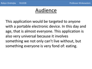 Audience
This application would be targeted to anyone
with a portable electronic device. In this day and
age, that is almost everyone. This application is
also very universal because it involves
something we not only can’t live without, but
something everyone is very fond of: eating.
Robyn Ondrejka FA102B Professor Klinkowstein
 