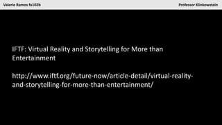Valerie Ramos fa102b Professor Klinkowstein
IFTF: Virtual Reality and Storytelling for More than
Entertainment
http://www.iftf.org/future-now/article-detail/virtual-reality-
and-storytelling-for-more-than-entertainment/
 