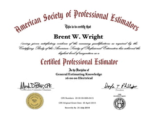 American Society of Professional EstimatorsThis is to certify that
Brent W. Wright
having given satisfactory evidence of the necessary qualifications as required by the
Certifying Body of the American Society of Professional Estimators has achieved the
highest level of recognition as a
Certified Professional Estimator
In the Discipline of
General Estimating Knowledge
26 00 00 Electrical
CPE Numbers 26 00 00-989-0415
CPE Original Grant Date 20 April 2015
Recertify By 31 July 2019
_______________________________
Certification Committee Chairman
_______________________________
President
 