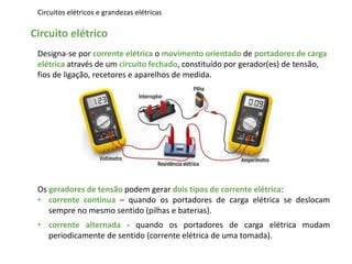 Circuitos elétricos e grandezas elétricas
Circuito elétrico
Designa-se por corrente elétrica o movimento orientado de portadores de carga
elétrica através de um circuito fechado, constituído por gerador(es) de tensão,
fios de ligação, recetores e aparelhos de medida.
Os geradores de tensão podem gerar dois tipos de corrente elétrica:
• corrente contínua – quando os portadores de carga elétrica se deslocam
sempre no mesmo sentido (pilhas e baterias).
• corrente alternada - quando os portadores de carga elétrica mudam
periodicamente de sentido (corrente elétrica de uma tomada).
 