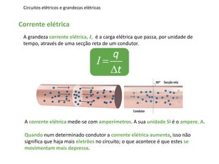 Circuitos elétricos e grandezas elétricas
Corrente elétrica
A grandeza corrente elétrica, I, é a carga elétrica que passa, por unidade de
tempo, através de uma secção reta de um condutor.
q
t


I
A corrente elétrica mede-se com amperímetros. A sua unidade SI é o ampere, A.
Quando num determinado condutor a corrente elétrica aumenta, isso não
significa que haja mais eletrões no circuito; o que acontece é que estes se
movimentam mais depressa.
 