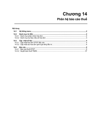 Chương 14
Phân hệ báo cáo thuế
Nội dung
14.1 Hệ thống menu...........................................................................................................................2
14.2 Danh mục từ điển ......................................................................................................................2
14.2.1 Danh mục phân nhóm hóa đơn.................................................................................................2
14.2.2 Danh mục ký hiệu mẫu số hóa đơn ..........................................................................................3
14.3 Cập nhật số liệu ........................................................................................................................4
14.3.1 Cập nhật hóa đơn GTGT đầu vào ............................................................................................4
14.3.2 Cập nhật các hóa đơn giá trị gia tăng đầu ra............................................................................6
14.4 Báo cáo .......................................................................................................................................9
14.4.1 Báo cáo thuế GTGT ..................................................................................................................9
14.4.2 Quyết toán thuế TNDN............................................................................................................37
 