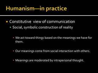    Constitutive view of communication
     Social, symbolic construction of reality


      ▪ We act toward things based on the meanings we have for
        them.

      ▪ Our meanings come from social interaction with others.

      ▪ Meanings are moderated by intrapersonal thought.
 