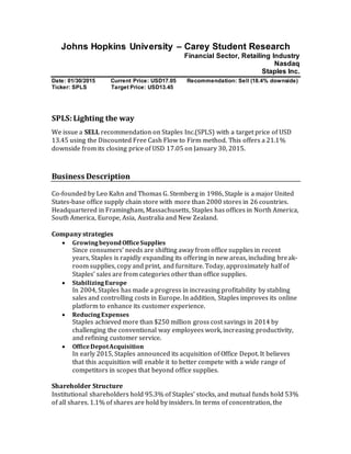 Johns Hopkins University – Carey Student Research
Financial Sector, Retailing Industry
Nasdaq
Staples Inc.
Date: 01/30/2015 Current Price: USD17.05 Recommendation: Sell (18.4% downside)
Ticker: SPLS Target Price: USD13.45
SPLS:Lighting the way
We issue a SELL recommendation on Staples Inc.(SPLS) with a target price of USD
13.45 using the Discounted Free Cash Flow to Firm method. This offers a 21.1%
downside from its closing price of USD 17.05 on January 30, 2015.
Business Description
Co-founded by Leo Kahn and Thomas G. Stemberg in 1986, Staple is a major United
States-base office supply chain store with more than 2000 stores in 26 countries.
Headquartered in Framingham, Massachusetts, Staples has offices in North America,
South America, Europe, Asia, Australia and New Zealand.
Company strategies
 GrowingbeyondOfficeSupplies
Since consumers’ needs are shifting away from office supplies in recent
years, Staples is rapidly expanding its offering in new areas, including break-
room supplies, copy and print, and furniture. Today, approximately half of
Staples’ sales are from categories other than office supplies.
 StabilizingEurope
In 2004, Staples has made a progress in increasing profitability by stabling
sales and controlling costs in Europe. In addition, Staples improves its online
platform to enhance its customer experience.
 ReducingExpenses
Staples achieved more than $250 million gross cost savings in 2014 by
challenging the conventional way employees work, increasing productivity,
and refining customer service.
 OfficeDepotAcquisition
In early 2015, Staples announced its acquisition of Office Depot. It believes
that this acquisition will enable it to better compete with a wide range of
competitors in scopes that beyond office supplies.
Shareholder Structure
Institutional shareholders hold 95.3% of Staples’ stocks, and mutual funds hold 53%
of all shares. 1.1% of shares are hold by insiders. In terms of concentration, the
 