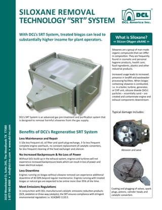 SILOXANE REMOVAL
TECHNOLOGY“SRT”SYSTEM
1610WoodsteadCt,Suite245,TheWoodlandsTX77380 
1-877-965-8989•info@dcl-inc.com•www.dcl-inc.com
What is Siloxane?
<< SILicon OXygen alkANE >>
Siloxanes are a group of man-made
organic compounds that can differ
in composition. They are frequently
found in cosmetic and personal
hygiene products, health care,
food ingredients, plastics and other
industrial products.
Increased usage leads to increased
presence in landfill and wastewater
processing facilities. When biogas
containing siloxanes is combusted,
i.e. in a boiler, turbine, generator,
or CHP unit, silicone dioxide (SiO2)
particles – essentially sand – are
created and contaminate engine and
exhaust components downstream.
With DCL’s SRT System, treated biogas can lead to
substantially higher income for plant operators.
DCL’s SRT System is an advanced gas pre-treatment and purification system that
is designed to remove harmful siloxanes from the gas supply.
Benefits of DCL’s Regenerative SRT System
Less Maintenance and Repair
5-10x less frequent oil, oil filter and spark plug exchange, 3-5x less frequent
complete engine overhauls, no constant replacement of catalytic converters,
far less frequent cleaning of the heat exchanger and silencer.
No Increased Backpressure & No Loss of Power
Without SiO2 build-up in the exhaust system, engines and turbines will not
experience increased backpressure levels which can result in loss of power and
lower electrical output.
Less Downtime
Engines running on biogas without siloxane removal can experience additional
downtime of 30-50% beyond regular maintenance. Engines running with treated
biogas or natural gas are expected to be online more than 95% of the time.
Meet Emissions Regulations
In conjunction with DCL manufactured catalytic emissions reduction products
(SCR, oxidation or three-way catalysts), the SRT ensures compliance with stringent
environmental regulations i.e. SCAQMD 1110.2.
Typical damage includes:
Coating and plugging of valves, spark
plugs, pistons, cylinder heads and
catalytic converters
Abrasion and wear
 