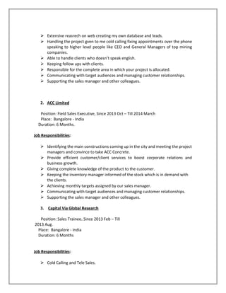  Extensive reasrech on web creating my own database and leads.
 Handling the project gven to me cold calling fixing appointments over the phone
speaking to higher level people like CEO and General Managers of top mining
companies.
 Able to handle clients who doesn’t speak english.
 Keeping follow ups with clients.
 Responsible for the complete area in which your project is allocated.
 Communicating with target audiences and managing customer relationships.
 Supporting the sales manager and other colleagues.
2. ACC Limited
Position: Field Sales Executive, Since 2013 Oct – Till 2014 March
Place: Bangalore - India
Duration: 6 Months.
Job Responsibilities:
 Identifying the main constructions coming up in the city and meeting the project
managers and convince to take ACC Concrete.
 Provide efficient customer/client services to boost corporate relations and
business growth.
 Giving complete knowledge of the product to the customer.
 Keeping the inventory manager informed of the stock which is in demand with
the clients.
 Achieving monthly targets assigned by our sales manager.
 Communicating with target audiences and managing customer relationships.
 Supporting the sales manager and other colleagues.
3. Capital Via Global Research
Position: Sales Trainee. Since 2013 Feb – Till
2013 Aug.
Place: Bangalore - India
Duration: 6 Months
Job Responsibilities:
 Cold Calling and Tele Sales.
 