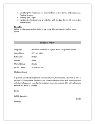  Identifying the Prospectus and convince them to take Service of the company.
(Trading Services)
 Meeting Daily Targets.
 Handling the Customer and provide him with the best Service till he is in the
service period.
Strengths:
Willing to take responsibility, ability to learn new skills quickly and excellent team
player.
Personal Profile
Languages : Excellent command of English, Hindi, Telugu and Kannada.
Date of Birth : 23rd
July 1989
Nationality : Indian
Gender : Male
Marital Status : Single
Father’s Name : M Mohana Rao
My Commitment
If given an opportunity to perform for your company, from my end, I promise to offer a
package of commitment, dedication and professionalism coupled with believing in the
milestone of customer care, flair for initiative, good interpersonal skills with willingness
to work and desire to succeed.
DATE:DATE:
PLACE: BangalorePLACE: Bangalore
(Matti(Matti
Phanish)Phanish)
 
