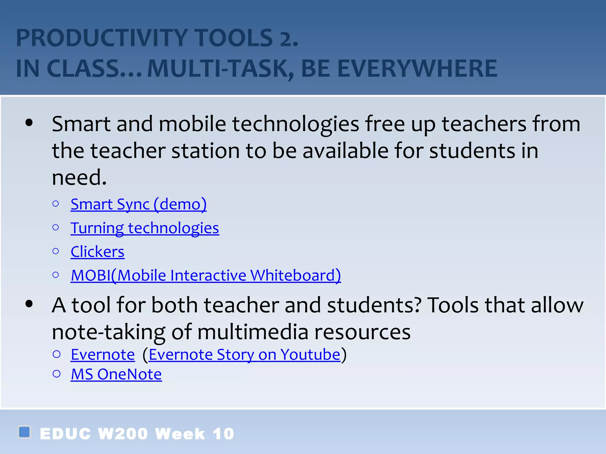 PRODUCTIVITY TOOLS 2.
IN CLASS…MULTI-TASK, BE EVERYWHERE
• Smart and mobile technologies free up teachers from
  the teacher station to be available for students in
  need.
   o Smart Sync (demo)
   o Turning technologies
   o Clickers
   o MOBI(Mobile Interactive Whiteboard)

• A tool for both teacher and students? Tools that allow
  note-taking of multimedia resources
   o Evernote (Evernote Story on Youtube)
   o MS OneNote


 EDUC W200 Week 10
 