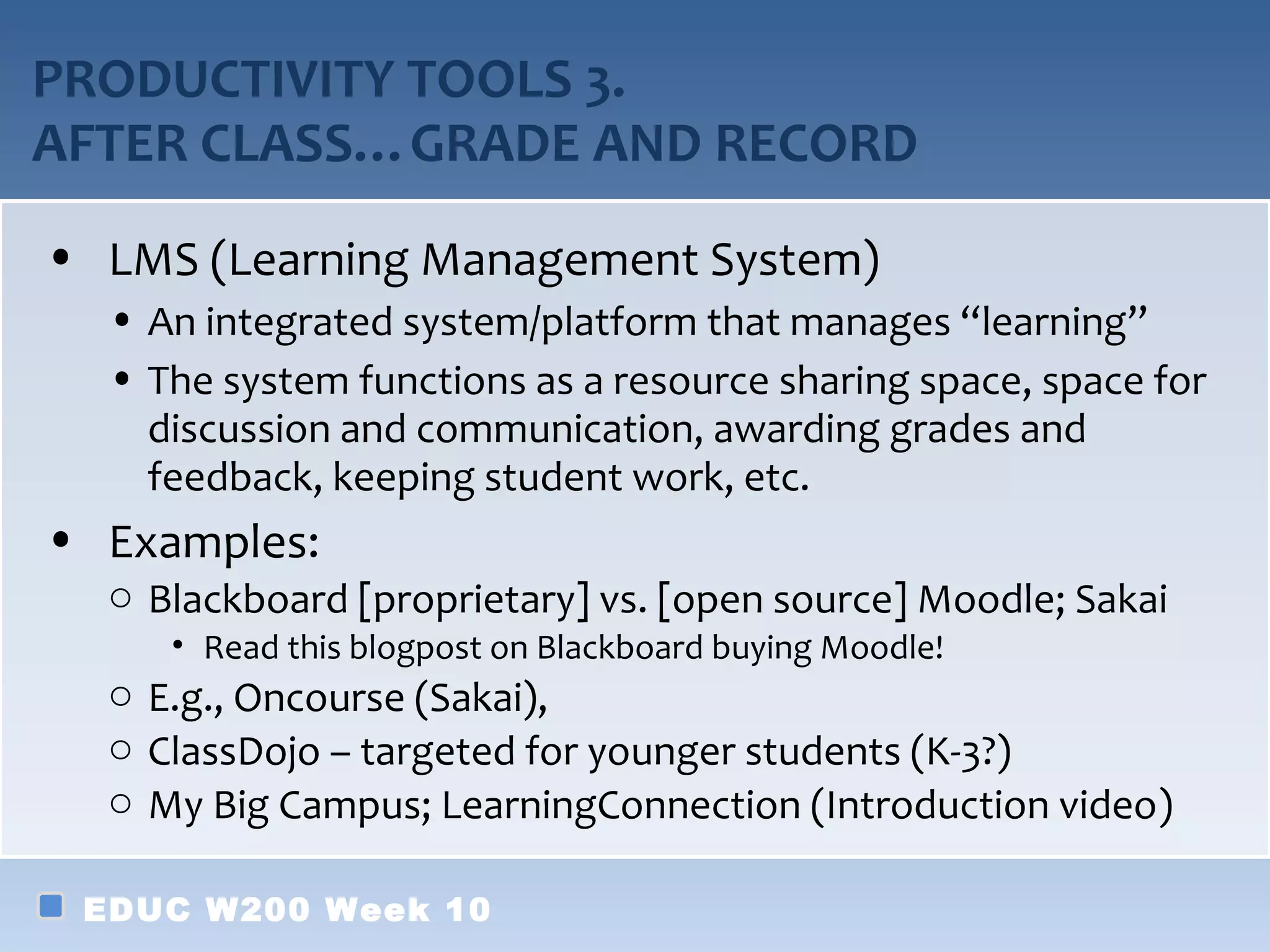 PRODUCTIVITY TOOLS 3.
AFTER CLASS…GRADE AND RECORD
• LMS (Learning Management System)
  • An integrated system/platform that manages “learning”
  • The system functions as a resource sharing space, space for
    discussion and communication, awarding grades and
    feedback, keeping student work, etc.
• Examples:
  o Blackboard [proprietary] vs. [open source] Moodle; Sakai
     • Read this blogpost on Blackboard buying Moodle!
  o E.g., Oncourse (Sakai),
  o ClassDojo – targeted for younger students (K-3?)
  o My Big Campus; LearningConnection (Introduction video)

 EDUC W200 Week 10
 