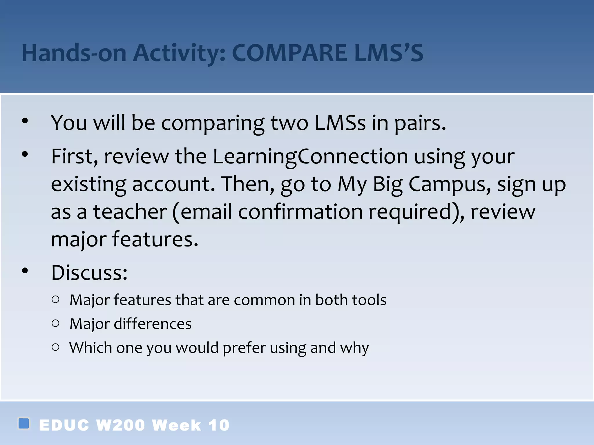 Hands-on Activity: COMPARE LMS’S

• You will be comparing two LMSs in pairs.
• First, review the LearningConnection using your
  existing account. Then, go to My Big Campus, sign up
  as a teacher (email confirmation required), review
  major features.
• Discuss:
  o Major features that are common in both tools
  o Major differences
  o Which one you would prefer using and why



 EDUC W200 Week 10
 