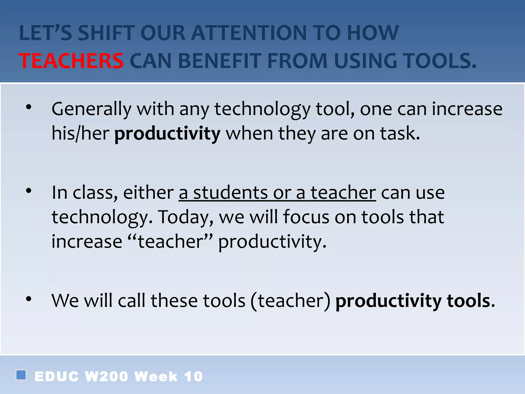 LET’S SHIFT OUR ATTENTION TO HOW
TEACHERS CAN BENEFIT FROM USING TOOLS.
• Generally with any technology tool, one can increase
  his/her productivity when they are on task.

• In class, either a students or a teacher can use
  technology. Today, we will focus on tools that
  increase “teacher” productivity.

• We will call these tools (teacher) productivity tools.


 EDUC W200 Week 10
 