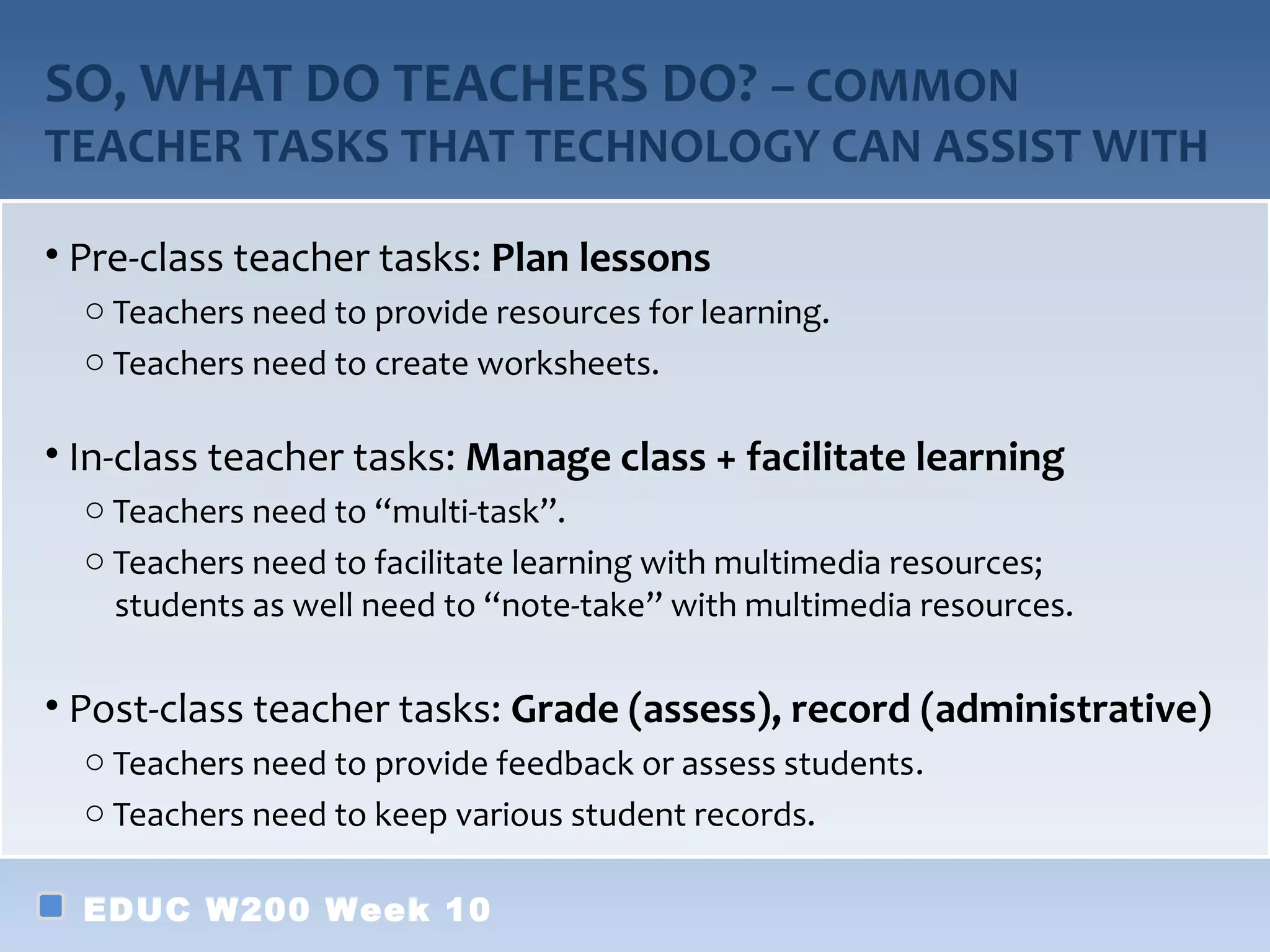 SO, WHAT DO TEACHERS DO? – COMMON
TEACHER TASKS THAT TECHNOLOGY CAN ASSIST WITH

• Pre-class teacher tasks: Plan lessons
  o Teachers need to provide resources for learning.
  o Teachers need to create worksheets.

• In-class teacher tasks: Manage class + facilitate learning
  o Teachers need to “multi-task”.
  o Teachers need to facilitate learning with multimedia resources;
    students as well need to “note-take” with multimedia resources.

• Post-class teacher tasks: Grade (assess), record (administrative)
  o Teachers need to provide feedback or assess students.
  o Teachers need to keep various student records.

  EDUC W200 Week 10
 