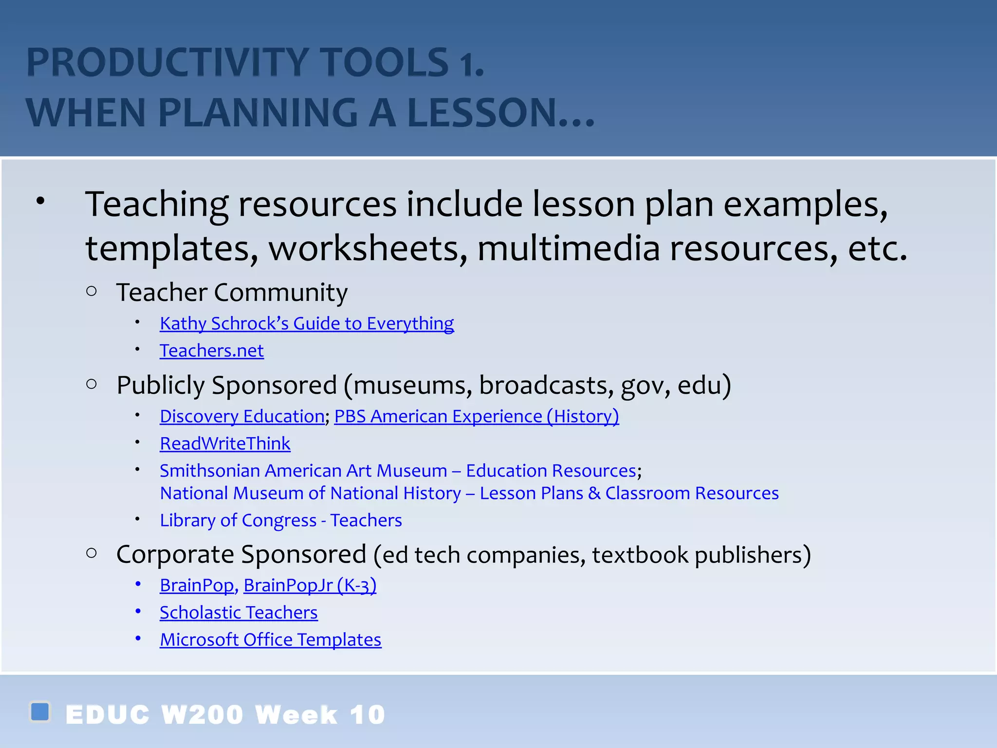 PRODUCTIVITY TOOLS 1.
WHEN PLANNING A LESSON…
•    Teaching resources include lesson plan examples,
     templates, worksheets, multimedia resources, etc.
     o   Teacher Community
          •   Kathy Schrock’s Guide to Everything
          •   Teachers.net
     o   Publicly Sponsored (museums, broadcasts, gov, edu)
          •   Discovery Education; PBS American Experience (History)
          •   ReadWriteThink
          •   Smithsonian American Art Museum – Education Resources;
              National Museum of National History – Lesson Plans & Classroom Resources
          •   Library of Congress - Teachers
     o   Corporate Sponsored (ed tech companies, textbook publishers)
          • BrainPop, BrainPopJr (K-3)
          • Scholastic Teachers
          • Microsoft Office Templates



    EDUC W200 Week 10
 