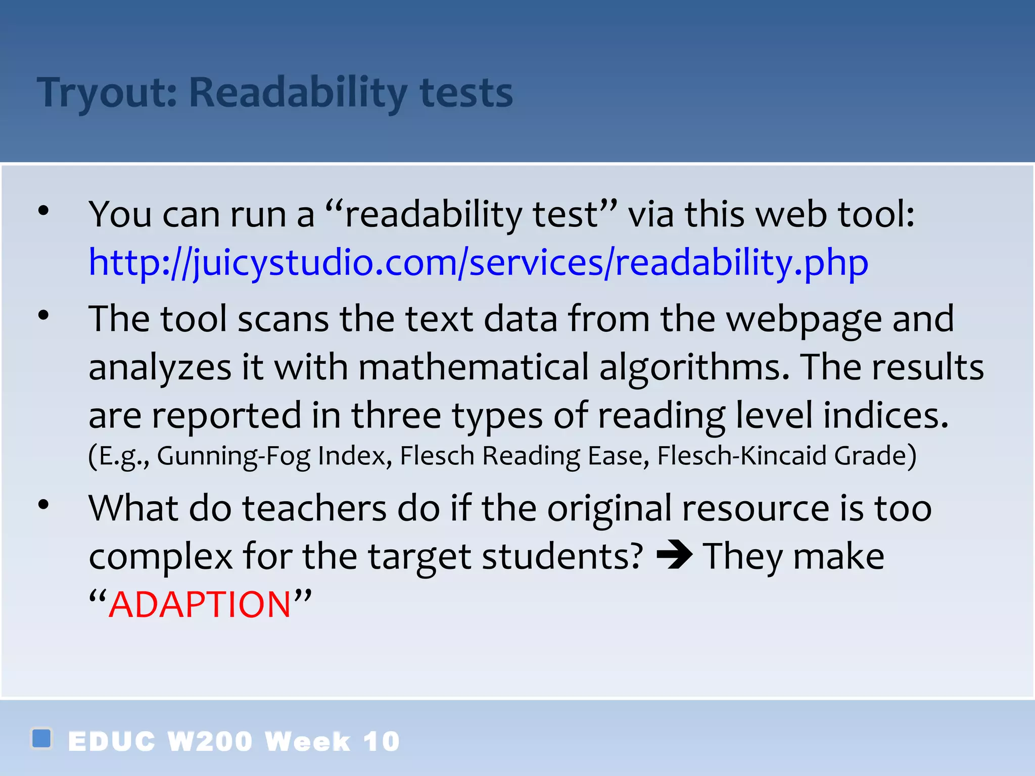 Tryout: Readability tests

• You can run a “readability test” via this web tool:
  http://juicystudio.com/services/readability.php
• The tool scans the text data from the webpage and
  analyzes it with mathematical algorithms. The results
  are reported in three types of reading level indices.
   (E.g., Gunning-Fog Index, Flesch Reading Ease, Flesch-Kincaid Grade)
• What do teachers do if the original resource is too
  complex for the target students?  They make
  “ADAPTION”


 EDUC W200 Week 10
 