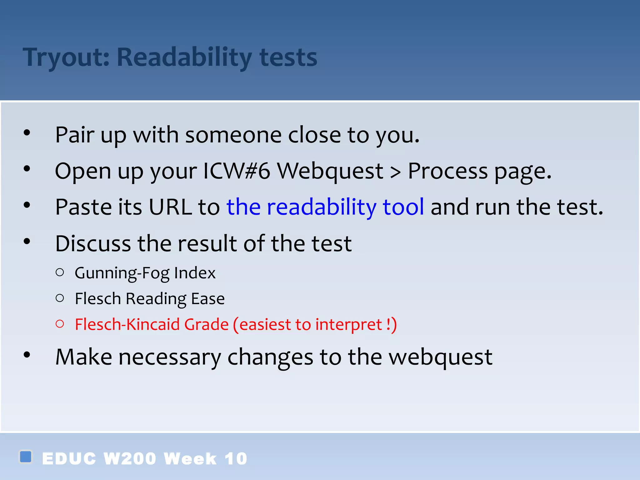 Tryout: Readability tests

•    Pair up with someone close to you.
•    Open up your ICW#6 Webquest > Process page.
•    Paste its URL to the readability tool and run the test.
•    Discuss the result of the test
     o Gunning-Fog Index
     o Flesch Reading Ease
     o Flesch-Kincaid Grade (easiest to interpret !)

• Make necessary changes to the webquest



    EDUC W200 Week 10
 