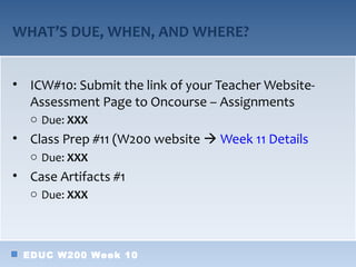 WHAT’S DUE, WHEN, AND WHERE?


• ICW#10: Submit the link of your Teacher Website-
  Assessment Page to Oncourse – Assignments
  o Due: XXX
• Class Prep #11 (W200 website  Week 11 Details
  o Due: XXX
• Case Artifacts #1
  o Due: XXX




 EDUC W200 Week 10
 