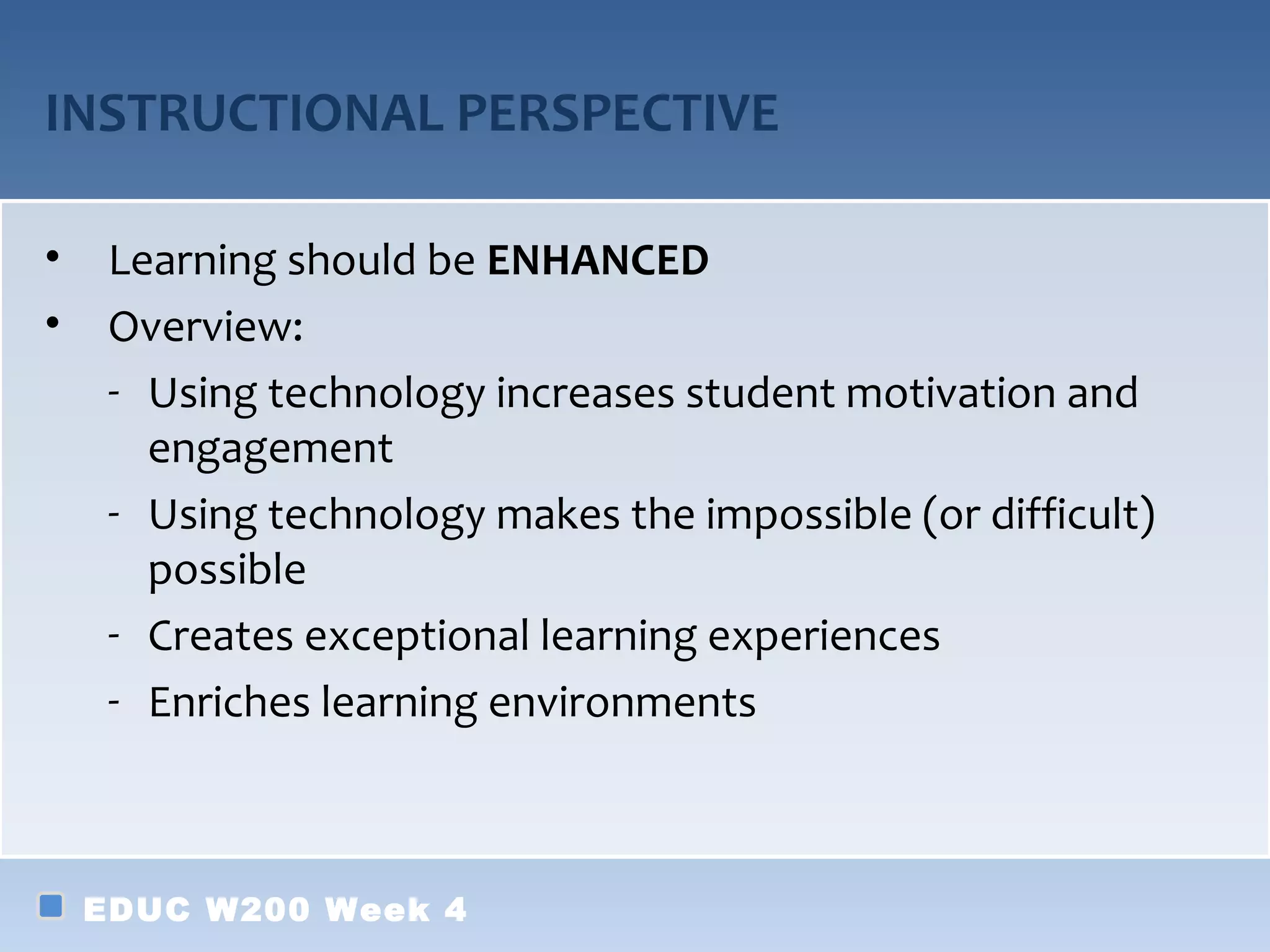 INSTRUCTIONAL PERSPECTIVE

•    Learning should be ENHANCED
•    Overview:
     - Using technology increases student motivation and
       engagement
     - Using technology makes the impossible (or difficult)
       possible
     - Creates exceptional learning experiences
     - Enriches learning environments



    EDUC W200 Week 4
 