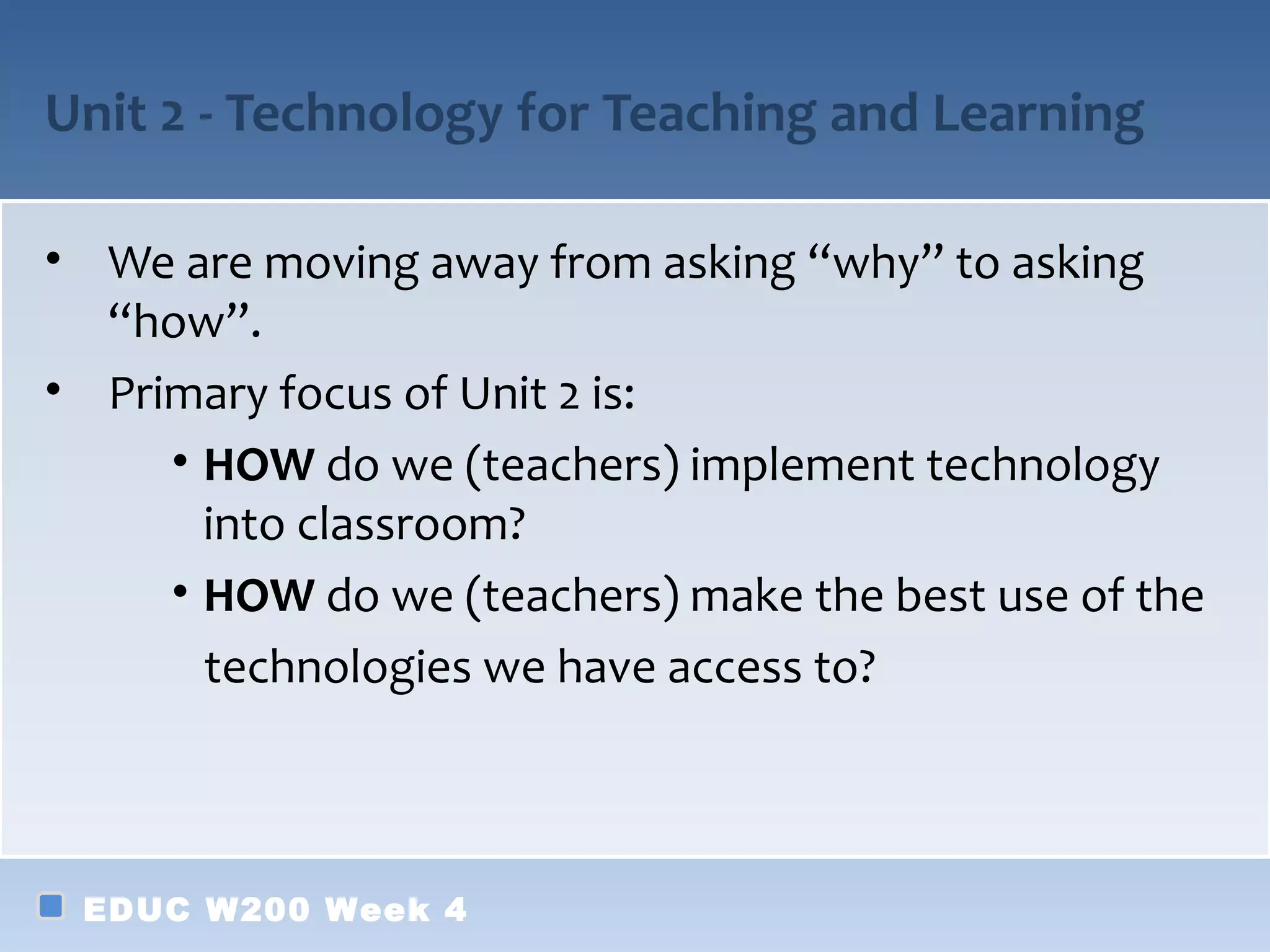 Unit 2 - Technology for Teaching and Learning

• We are moving away from asking “why” to asking
  “how”.
• Primary focus of Unit 2 is:
     • HOW do we (teachers) implement technology
       into classroom?
     • HOW do we (teachers) make the best use of the
       technologies we have access to?



 EDUC W200 Week 4
 