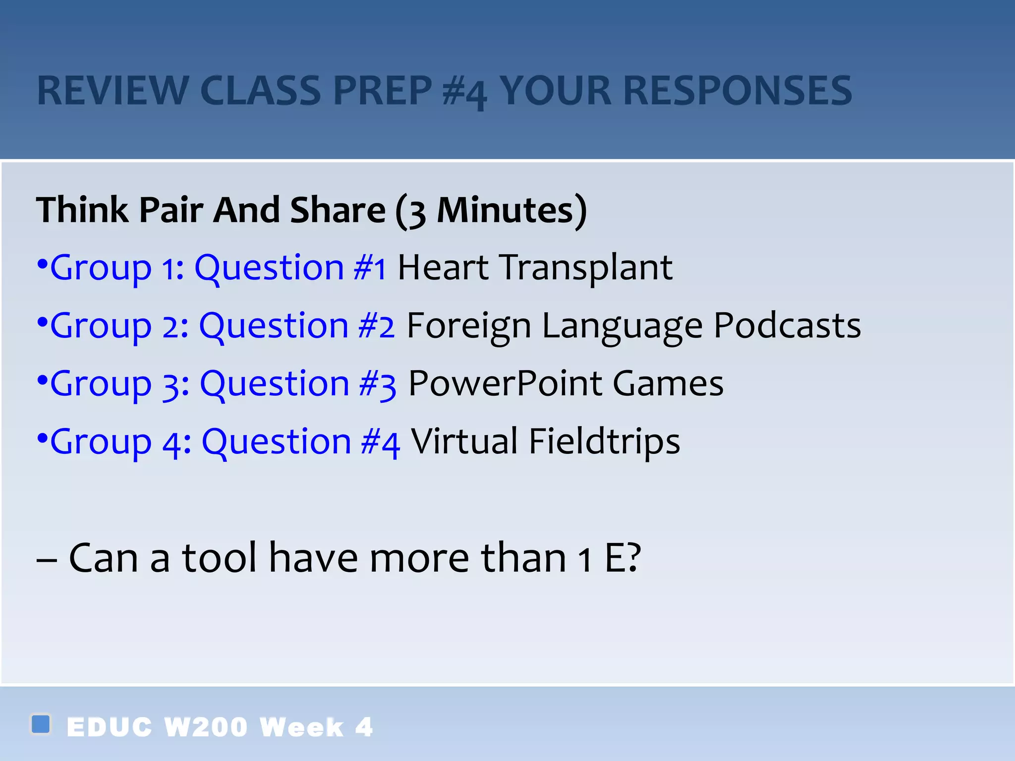 REVIEW CLASS PREP #4 YOUR RESPONSES

Think Pair And Share (3 Minutes)
•Group 1: Question #1 Heart Transplant
•Group 2: Question #2 Foreign Language Podcasts
•Group 3: Question #3 PowerPoint Games
•Group 4: Question #4 Virtual Fieldtrips


– Can a tool have more than 1 E?


 EDUC W200 Week 4
 