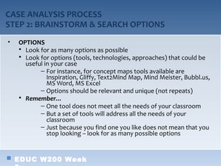 CASE ANALYSIS PROCESS
STEP 2: BRAINSTORM & SEARCH OPTIONS
•   OPTIONS
     Look for as many options as possible
     Look for options (tools, technologies, approaches) that could be
      useful in your case
           – For instance, for concept maps tools available are
              Inspiration, Gliffy, Text2Mind Map, Mind Meister, Bubbl.us,
              MS Word, MS Excel
           – Options should be relevant and unique (not repeats)
     Remember…
           – One tool does not meet all the needs of your classroom
           – But a set of tools will address all the needs of your
              classroom
           – Just because you find one you like does not mean that you
              stop looking – look for as many possible options


    EDUC W200 Week
 