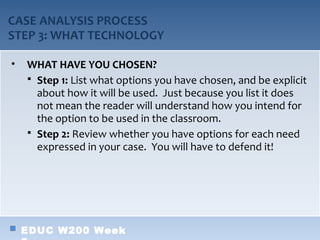 CASE ANALYSIS PROCESS
STEP 3: WHAT TECHNOLOGY

•   WHAT HAVE YOU CHOSEN?
     Step 1: List what options you have chosen, and be explicit
      about how it will be used. Just because you list it does
      not mean the reader will understand how you intend for
      the option to be used in the classroom.
     Step 2: Review whether you have options for each need
      expressed in your case. You will have to defend it!




    EDUC W200 Week
 