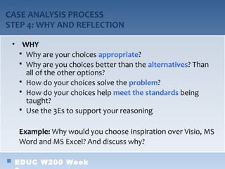 CASE ANALYSIS PROCESS
STEP 4: WHY AND REFLECTION

 • WHY
    Why are your choices appropriate?
    Why are you choices better than the alternatives? Than
     all of the other options?
    How do your choices solve the problem?
    How do your choices help meet the standards being
     taught?
    Use the 3Es to support your reasoning


   Example: Why would you choose Inspiration over Visio, MS
   Word and MS Excel? And discuss why?

  EDUC W200 Week
 