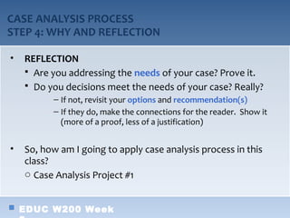 CASE ANALYSIS PROCESS
STEP 4: WHY AND REFLECTION

•   REFLECTION
     Are you addressing the needs of your case? Prove it.
     Do you decisions meet the needs of your case? Really?
          – If not, revisit your options and recommendation(s)
          – If they do, make the connections for the reader. Show it
            (more of a proof, less of a justification)


•   So, how am I going to apply case analysis process in this
    class?
    o Case Analysis Project #1


    EDUC W200 Week
 