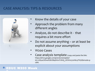 CASE ANALYSIS: TIPS & RESOURCES

              •   Know the details of your case
              •   Approach the problem from many
                  different angles
              •   Analyze, do not describe it - that
                  requires a bit more effort
              •   Do not assume anything – or at least be
                  explicit about your assumptions
              •   W200 Cases
              •   Case analysis template (copy and paste the link:
                  https://drive.google.com/previewtemplate?
                  id=1LMyacDOwef2B1D8ejAVsnTrXhQ_UEWmz31sH6cyFWyE&mode=p
                  ublic


 EDUC W200 Week
 