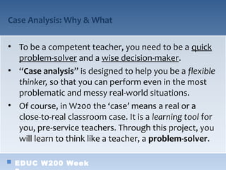 Case Analysis: Why & What

• To be a competent teacher, you need to be a quick
  problem-solver and a wise decision-maker.
• “Case analysis” is designed to help you be a flexible
  thinker, so that you can perform even in the most
  problematic and messy real-world situations.
• Of course, in W200 the ‘case’ means a real or a
  close-to-real classroom case. It is a learning tool for
  you, pre-service teachers. Through this project, you
  will learn to think like a teacher, a problem-solver.

 EDUC W200 Week
 