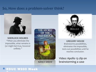 So, How does a problem-solver think?




   SHERLOCK HOLMES
  “When you eliminate the                          GREGORY HOUSE
 impossible, what remains is                    Brainstorms possibilities,
 (or might be) true, however                    eliminates the impossible,
          unlikely.”                          tests out possibilities until he
                                                   reaches conclusion.


                                            Video: Apollo 13 clip on
                               NANCY DREW   brainstorming a case

  EDUC W200 Week
 