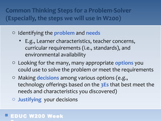 Common Thinking Steps for a Problem-Solver
(Especially, the steps we will use in W200)

  o Identifying the problem and needs
     • E.g., Learner characteristics, teacher concerns,
       curricular requirements (i.e., standards), and
       environmental availability
  o Looking for the many, many appropriate options you
    could use to solve the problem or meet the requirements
  o Making decisions among various options (e.g.,
    technology offerings based on the 3Es that best meet the
    needs and characteristics you discovered)
  o Justifying your decisions


 EDUC W200 Week
 