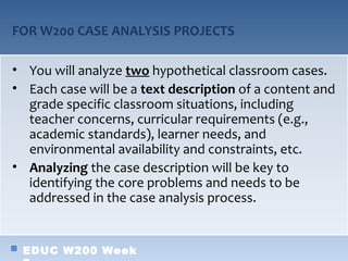 FOR W200 CASE ANALYSIS PROJECTS

• You will analyze two hypothetical classroom cases.
• Each case will be a text description of a content and
  grade specific classroom situations, including
  teacher concerns, curricular requirements (e.g.,
  academic standards), learner needs, and
  environmental availability and constraints, etc.
• Analyzing the case description will be key to
  identifying the core problems and needs to be
  addressed in the case analysis process.


 EDUC W200 Week
 