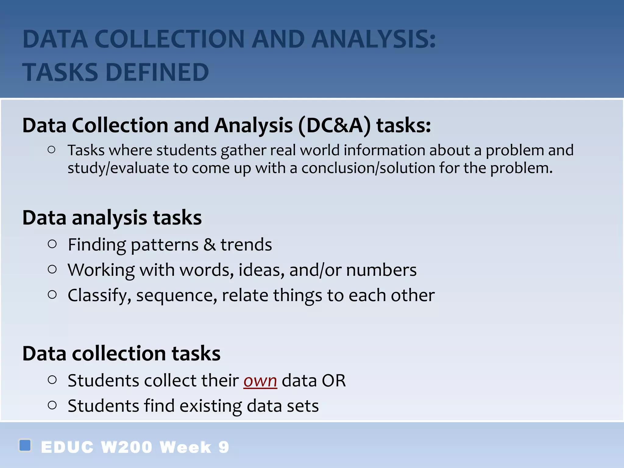 DATA COLLECTION AND ANALYSIS:
TASKS DEFINED
Data Collection and Analysis (DC&A) tasks:
  o Tasks where students gather real world information about a problem and
    study/evaluate to come up with a conclusion/solution for the problem.


Data analysis tasks
  o Finding patterns & trends
  o Working with words, ideas, and/or numbers
  o Classify, sequence, relate things to each other


Data collection tasks
  o Students collect their own data OR
  o Students find existing data sets

  EDUC W200 Week 9
 