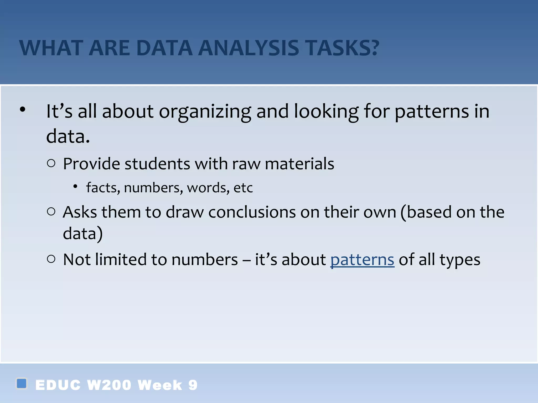 WHAT ARE DATA ANALYSIS TASKS?

• It’s all about organizing and looking for patterns in
  data.
   o Provide students with raw materials
      • facts, numbers, words, etc
   o Asks them to draw conclusions on their own (based on the
     data)
   o Not limited to numbers – it’s about patterns of all types




 EDUC W200 Week 9
 