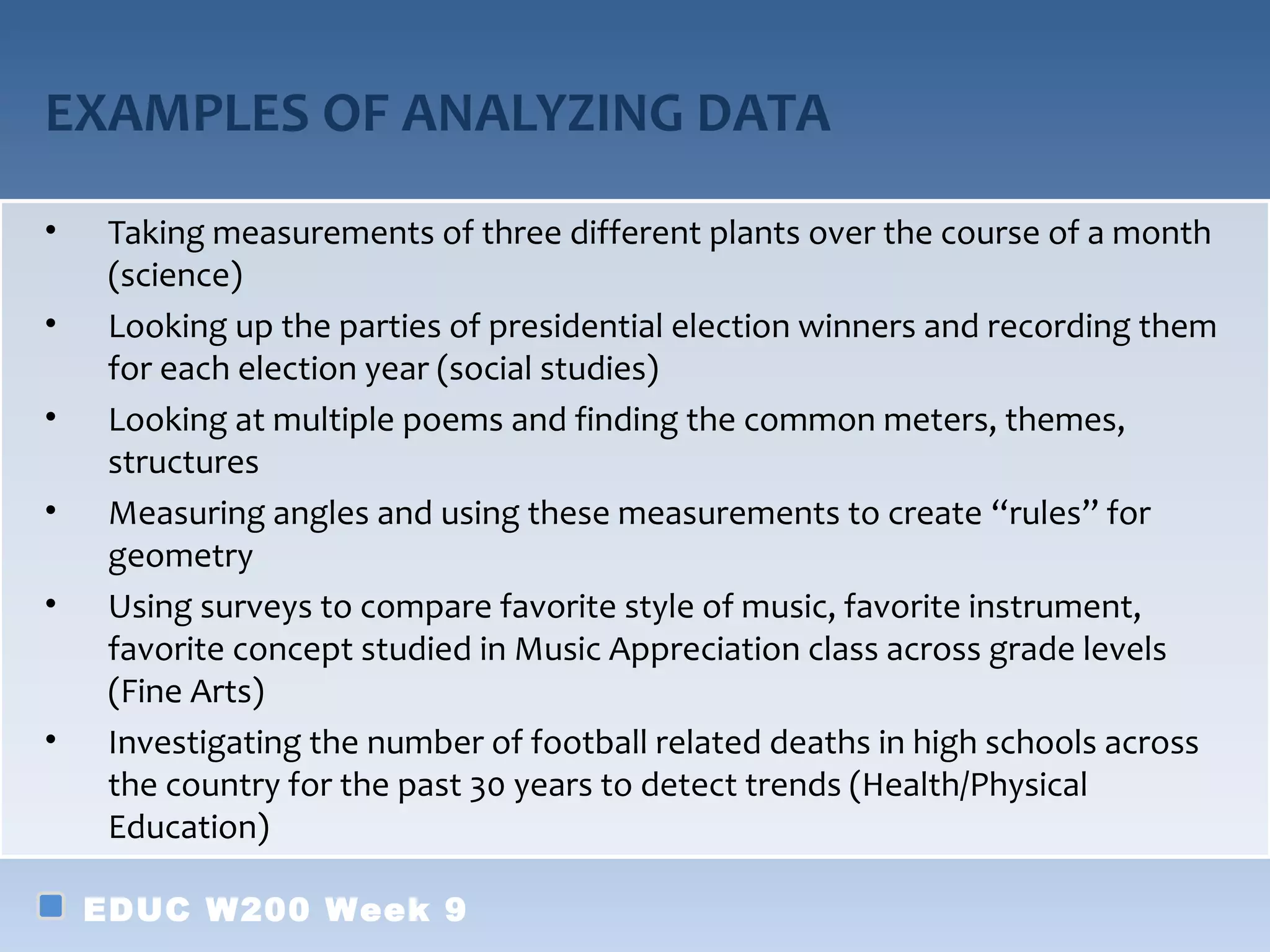 EXAMPLES OF ANALYZING DATA
•    Taking measurements of three different plants over the course of a month
     (science)
•    Looking up the parties of presidential election winners and recording them
     for each election year (social studies)
•    Looking at multiple poems and finding the common meters, themes,
     structures
•    Measuring angles and using these measurements to create “rules” for
     geometry
•    Using surveys to compare favorite style of music, favorite instrument,
     favorite concept studied in Music Appreciation class across grade levels
     (Fine Arts)
•    Investigating the number of football related deaths in high schools across
     the country for the past 30 years to detect trends (Health/Physical
     Education)

    EDUC W200 Week 9
 