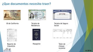 ¿Que documentos necesito traer?
© 2016
ID de California Tarjeta de
Residencia
Tarjeta de Seguro
Social
Talón de
cheque
reciente
PasaporteReporte de
impuestos
 