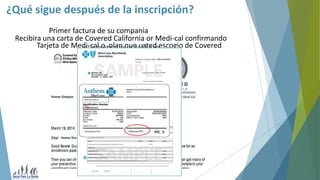 ¿Qué sigue después de la inscripción?
Recibira una carta de Covered California or Medi-cal confirmando
su aceptacion o rechazo
Primer factura de su compania
Tarjeta de Medi-cal o plan que usted escogio de Covered
California
 